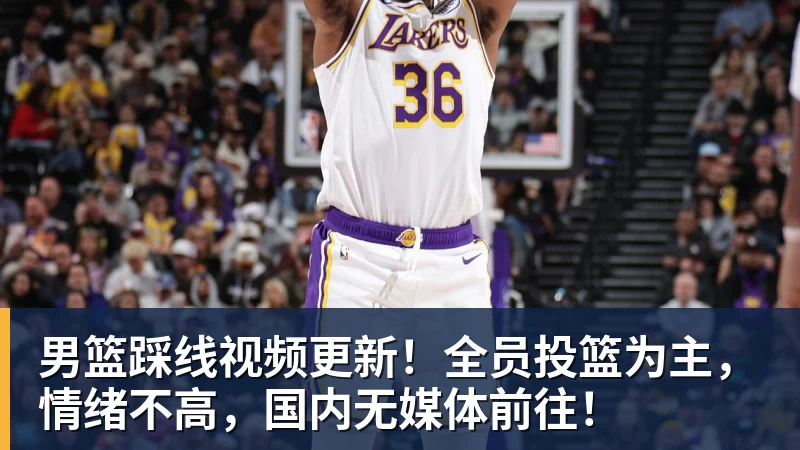 篮球下注男篮踩线视频更新！全员投篮为主，情绪不高，国内无媒体前往！