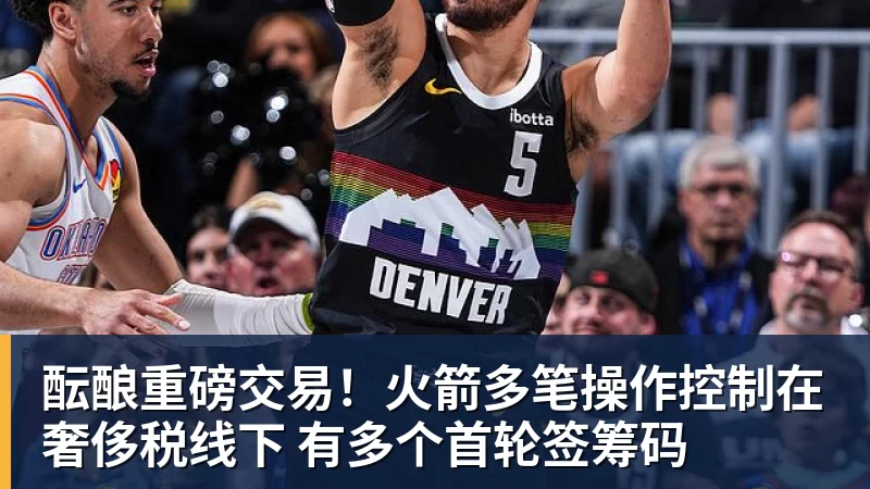 篮球下注酝酿重磅交易！火箭多笔操作控制在奢侈税线下 有多个首轮签筹码